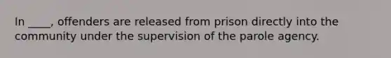 In ____, offenders are released from prison directly into the community under the supervision of the parole agency.