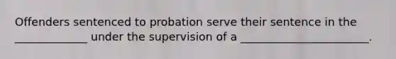 Offenders sentenced to probation serve their sentence in the _____________ under the supervision of a _______________________.