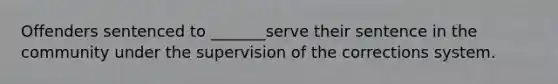 Offenders sentenced to _______serve their sentence in the community under the supervision of the corrections system.