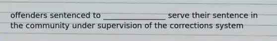 offenders sentenced to ________________ serve their sentence in the community under supervision of the corrections system