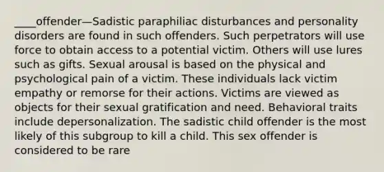 ____offender—Sadistic paraphiliac disturbances and <a href='https://www.questionai.com/knowledge/knzkg1iw4c-personality-disorders' class='anchor-knowledge'>personality disorders</a> are found in such offenders. Such perpetrators will use force to obtain access to a potential victim. Others will use lures such as gifts. Sexual arousal is based on the physical and psychological pain of a victim. These individuals lack victim empathy or remorse for their actions. Victims are viewed as objects for their sexual gratification and need. Behavioral traits include depersonalization. The sadistic child offender is the most likely of this subgroup to kill a child. This sex offender is considered to be rare