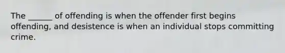 The ______ of offending is when the offender first begins offending, and desistence is when an individual stops committing crime.