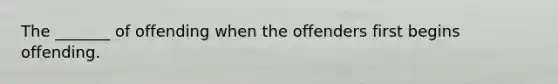 The _______ of offending when the offenders first begins offending.