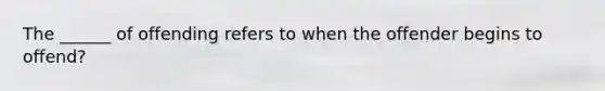 The ______ of offending refers to when the offender begins to offend?