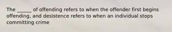 The ______ of offending refers to when the offender first begins offending, and desistence refers to when an individual stops committing crime