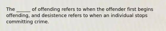 The ______ of offending refers to when the offender first begins offending, and desistence refers to when an individual stops committing crime.