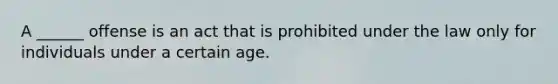 A ______ offense is an act that is prohibited under the law only for individuals under a certain age.