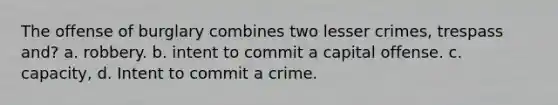 The offense of burglary combines two lesser crimes, trespass and? a. robbery. b. intent to commit a capital offense. c. capacity, d. Intent to commit a crime.