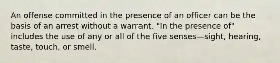 An offense committed in the presence of an officer can be the basis of an arrest without a warrant. "In the presence of" includes the use of any or all of the five senses—sight, hearing, taste, touch, or smell.