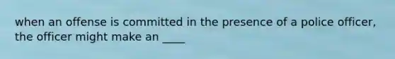 when an offense is committed in the presence of a police officer, the officer might make an ____