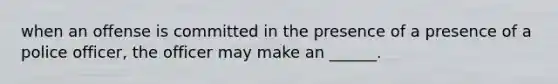 when an offense is committed in the presence of a presence of a police officer, the officer may make an ______.