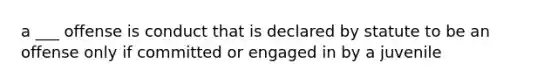 a ___ offense is conduct that is declared by statute to be an offense only if committed or engaged in by a juvenile