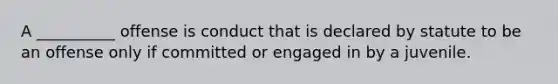 A __________ offense is conduct that is declared by statute to be an offense only if committed or engaged in by a juvenile.