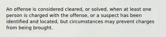 An offense is considered cleared, or solved, when at least one person is charged with the offense, or a suspect has been identified and located, but circumstances may prevent charges from being brought.