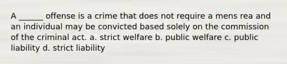 A ______ offense is a crime that does not require a mens rea and an individual may be convicted based solely on the commission of the criminal act. a. strict welfare b. public welfare c. public liability d. strict liability