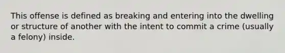 This offense is defined as breaking and entering into the dwelling or structure of another with the intent to commit a crime (usually a felony) inside.