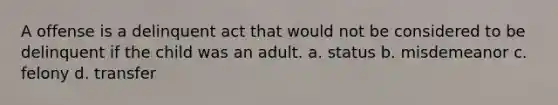 A offense is a delinquent act that would not be considered to be delinquent if the child was an adult. a. status b. misdemeanor c. felony d. transfer