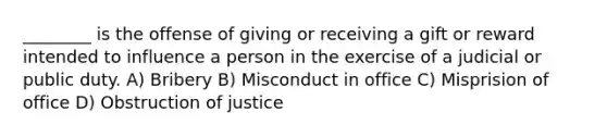 ________ is the offense of giving or receiving a gift or reward intended to influence a person in the exercise of a judicial or public duty. A) Bribery B) Misconduct in office C) Misprision of office D) Obstruction of justice