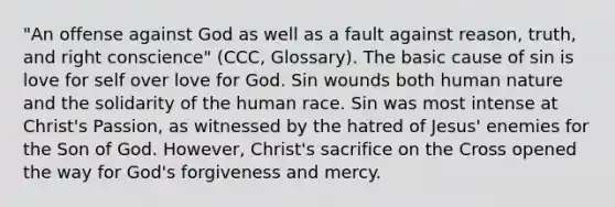 "An offense against God as well as a fault against reason, truth, and right conscience" (CCC, Glossary). The basic cause of sin is love for self over love for God. Sin wounds both human nature and the solidarity of the human race. Sin was most intense at Christ's Passion, as witnessed by the hatred of Jesus' enemies for the Son of God. However, Christ's sacrifice on the Cross opened the way for God's forgiveness and mercy.