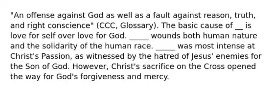 "An offense against God as well as a fault against reason, truth, and right conscience" (CCC, Glossary). The basic cause of __ is love for self over love for God. _____ wounds both human nature and the solidarity of the human race. _____ was most intense at Christ's Passion, as witnessed by the hatred of Jesus' enemies for the Son of God. However, Christ's sacrifice on the Cross opened the way for God's forgiveness and mercy.