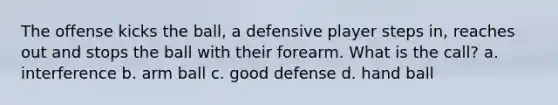 The offense kicks the ball, a defensive player steps in, reaches out and stops the ball with their forearm. What is the call? a. interference b. arm ball c. good defense d. hand ball