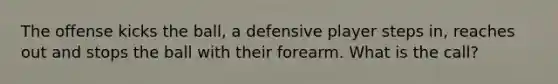 The offense kicks the ball, a defensive player steps in, reaches out and stops the ball with their forearm. What is the call?