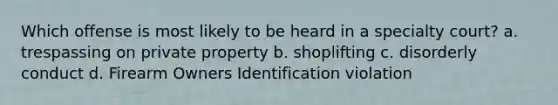 Which offense is most likely to be heard in a specialty court? a. trespassing on private property b. shoplifting c. disorderly conduct d. Firearm Owners Identification violation