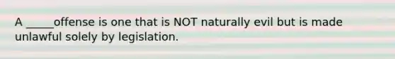 A _____offense is one that is NOT naturally evil but is made unlawful solely by legislation.