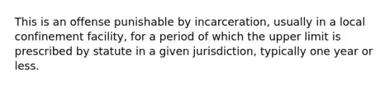 This is an offense punishable by incarceration, usually in a local confinement facility, for a period of which the upper limit is prescribed by statute in a given jurisdiction, typically one year or less.