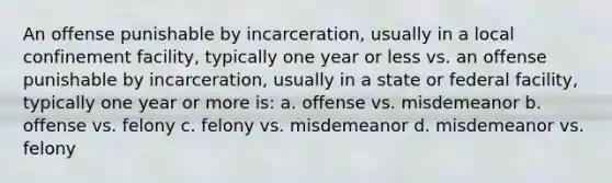 An offense punishable by incarceration, usually in a local confinement facility, typically one year or less vs. an offense punishable by incarceration, usually in a state or federal facility, typically one year or more is: a. offense vs. misdemeanor b. offense vs. felony c. felony vs. misdemeanor d. misdemeanor vs. felony