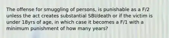 The offense for smuggling of persons, is punishable as a F/2 unless the act creates substantial SBI/death or if the victim is under 18yrs of age, in which case it becomes a F/1 with a minimum punishment of how many years?