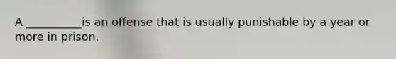 A __________is an offense that is usually punishable by a year or more in prison.