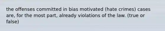 the offenses committed in bias motivated (hate crimes) cases are, for the most part, already violations of the law. (true or false)