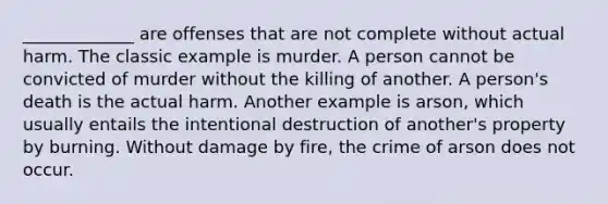 _____________ are offenses that are not complete without actual harm. The classic example is murder. A person cannot be convicted of murder without the killing of another. A person's death is the actual harm. Another example is arson, which usually entails the intentional destruction of another's property by burning. Without damage by fire, the crime of arson does not occur.