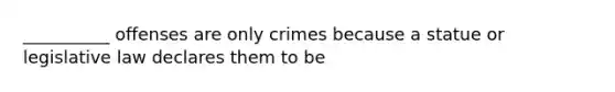 __________ offenses are only crimes because a statue or legislative law declares them to be