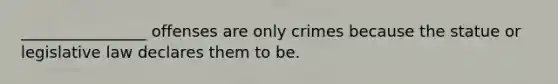 ________________ offenses are only crimes because the statue or legislative law declares them to be.