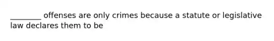 ________ offenses are only crimes because a statute or legislative law declares them to be