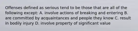 Offenses defined as serious tend to be those that are all of the following except: A. involve actions of breaking and entering B. are committed by acquaintances and people they know C. result in bodily injury D. involve property of significant value