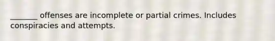 _______ offenses are incomplete or partial crimes. Includes conspiracies and attempts.