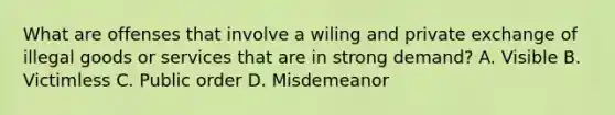 What are offenses that involve a wiling and private exchange of illegal goods or services that are in strong demand? A. Visible B. Victimless C. Public order D. Misdemeanor