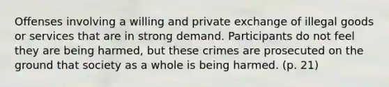 Offenses involving a willing and private exchange of illegal goods or services that are in strong demand. Participants do not feel they are being harmed, but these crimes are prosecuted on the ground that society as a whole is being harmed. (p. 21)