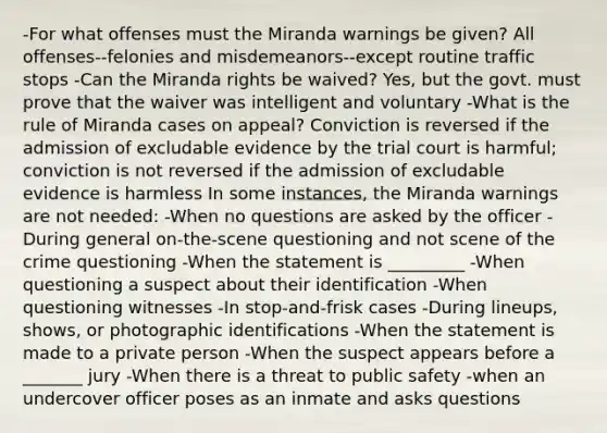 -For what offenses must the Miranda warnings be given? All offenses--felonies and misdemeanors--except routine traffic stops -Can the Miranda rights be waived? Yes, but the govt. must prove that the waiver was intelligent and voluntary -What is the rule of Miranda cases on appeal? Conviction is reversed if the admission of excludable evidence by the trial court is harmful; conviction is not reversed if the admission of excludable evidence is harmless In some instances, the Miranda warnings are not needed: -When no questions are asked by the officer -During general on-the-scene questioning and not scene of the crime questioning -When the statement is _________ -When questioning a suspect about their identification -When questioning witnesses -In stop-and-frisk cases -During lineups, shows, or photographic identifications -When the statement is made to a private person -When the suspect appears before a _______ jury -When there is a threat to public safety -when an undercover officer poses as an inmate and asks questions