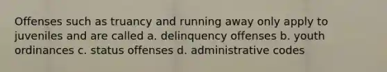 Offenses such as truancy and running away only apply to juveniles and are called a. delinquency offenses b. youth ordinances c. status offenses d. administrative codes