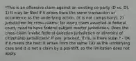 *This is an offensive claim against an existing co-party (D vs. D). 1) It may be filed if it arises from the same transaction or occurrence as the underlying action. (It is not compulsory). 2) Jurisdiction for cross-claims: for every claim asserted in federal court, need to have federal subject matter jurisdiction. Does the cross-claim invoke federal question jurisdiction or diversity of citizenship jurisdiction? If yes, proceed. If no, is there supp.? - OK if it meets the test: it arises from the same T/O as the underlying case and it is not a claim by a plaintiff, so the limitation does not apply.