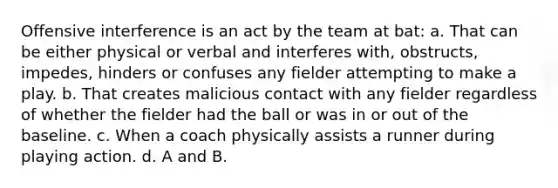 Offensive interference is an act by the team at bat: a. That can be either physical or verbal and interferes with, obstructs, impedes, hinders or confuses any fielder attempting to make a play. b. That creates malicious contact with any fielder regardless of whether the fielder had the ball or was in or out of the baseline. c. When a coach physically assists a runner during playing action. d. A and B.