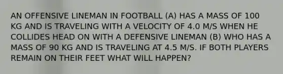 AN OFFENSIVE LINEMAN IN FOOTBALL (A) HAS A MASS OF 100 KG AND IS TRAVELING WITH A VELOCITY OF 4.0 M/S WHEN HE COLLIDES HEAD ON WITH A DEFENSIVE LINEMAN (B) WHO HAS A MASS OF 90 KG AND IS TRAVELING AT 4.5 M/S. IF BOTH PLAYERS REMAIN ON THEIR FEET WHAT WILL HAPPEN?