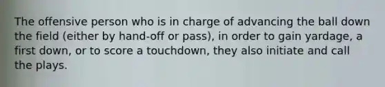 The offensive person who is in charge of advancing the ball down the field (either by hand-off or pass), in order to gain yardage, a first down, or to score a touchdown, they also initiate and call the plays.