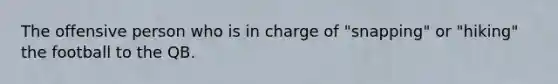 The offensive person who is in charge of "snapping" or "hiking" the football to the QB.