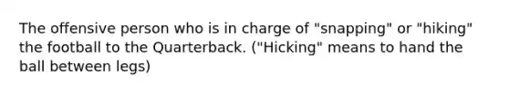 The offensive person who is in charge of "snapping" or "hiking" the football to the Quarterback. ("Hicking" means to hand the ball between legs)