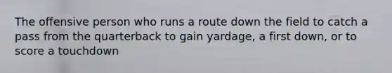 The offensive person who runs a route down the field to catch a pass from the quarterback to gain yardage, a first down, or to score a touchdown